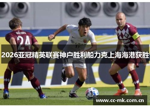 2026亚冠精英联赛神户胜利船力克上海海港获胜 2026亚冠精英联赛神户胜利船力克上海海港获胜